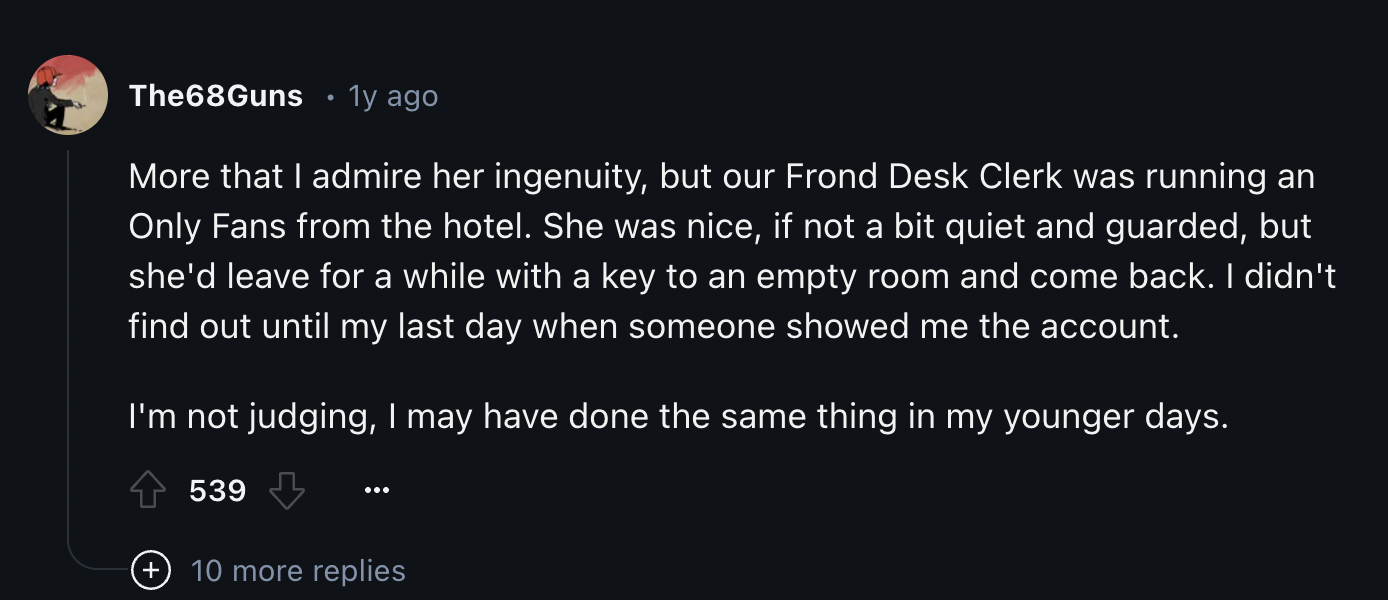 screenshot - The68Guns 1y ago More that I admire her ingenuity, but our Frond Desk Clerk was running an Only Fans from the hotel. She was nice, if not a bit quiet and guarded, but she'd leave for a while with a key to an empty room and come back. I didn't